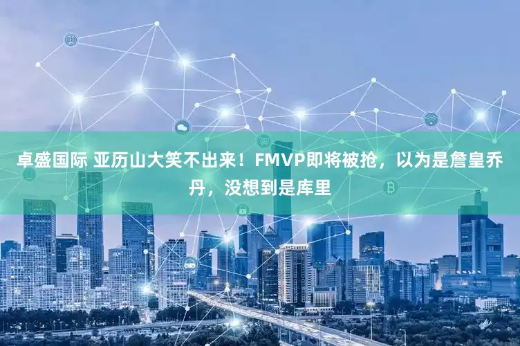 卓盛国际 亚历山大笑不出来！FMVP即将被抢，以为是詹皇乔丹，没想到是库里