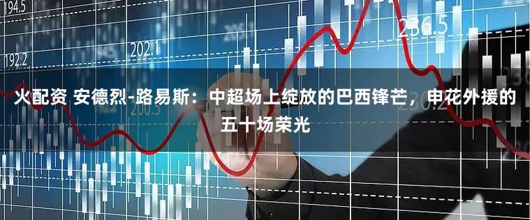 火配资 安德烈-路易斯：中超场上绽放的巴西锋芒，申花外援的五十场荣光