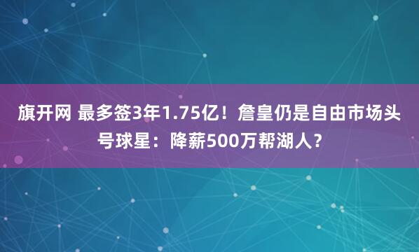 旗开网 最多签3年1.75亿！詹皇仍是自由市场头号球星：降薪500万帮湖人？