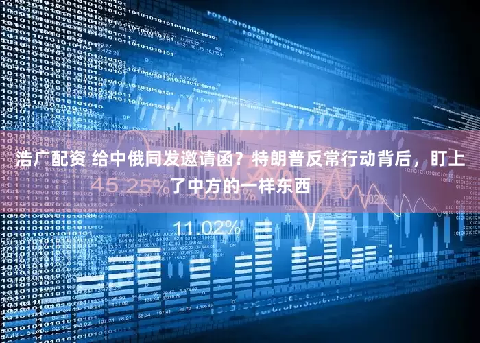 浩广配资 给中俄同发邀请函？特朗普反常行动背后，盯上了中方的一样东西