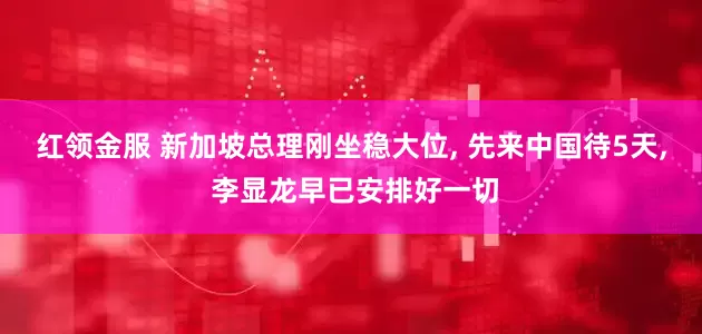 红领金服 新加坡总理刚坐稳大位, 先来中国待5天, 李显龙早已安排好一切