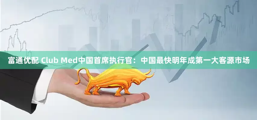 富通优配 Club Med中国首席执行官：中国最快明年成第一大客源市场
