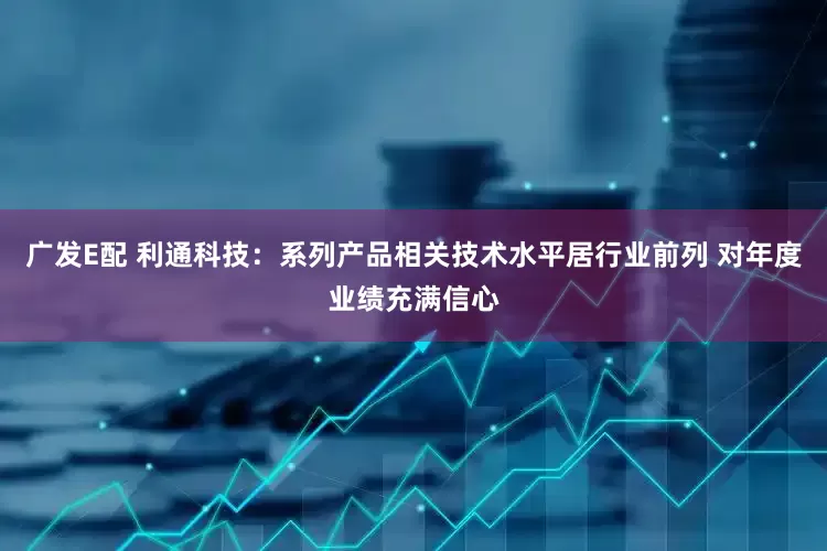 广发E配 利通科技：系列产品相关技术水平居行业前列 对年度业绩充满信心