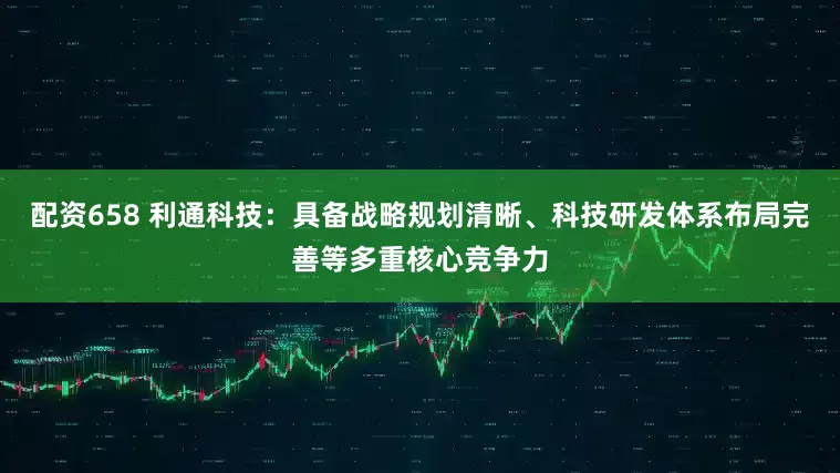 配资658 利通科技：具备战略规划清晰、科技研发体系布局完善等多重核心竞争力