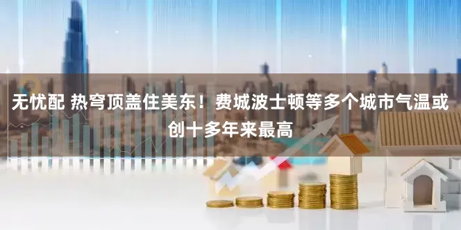 无忧配 热穹顶盖住美东！费城波士顿等多个城市气温或创十多年来最高