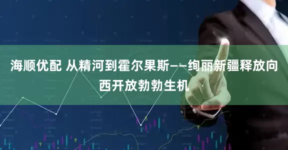 海顺优配 从精河到霍尔果斯——绚丽新疆释放向西开放勃勃生机