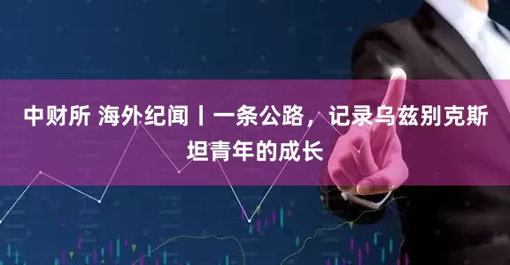 中财所 海外纪闻丨一条公路，记录乌兹别克斯坦青年的成长