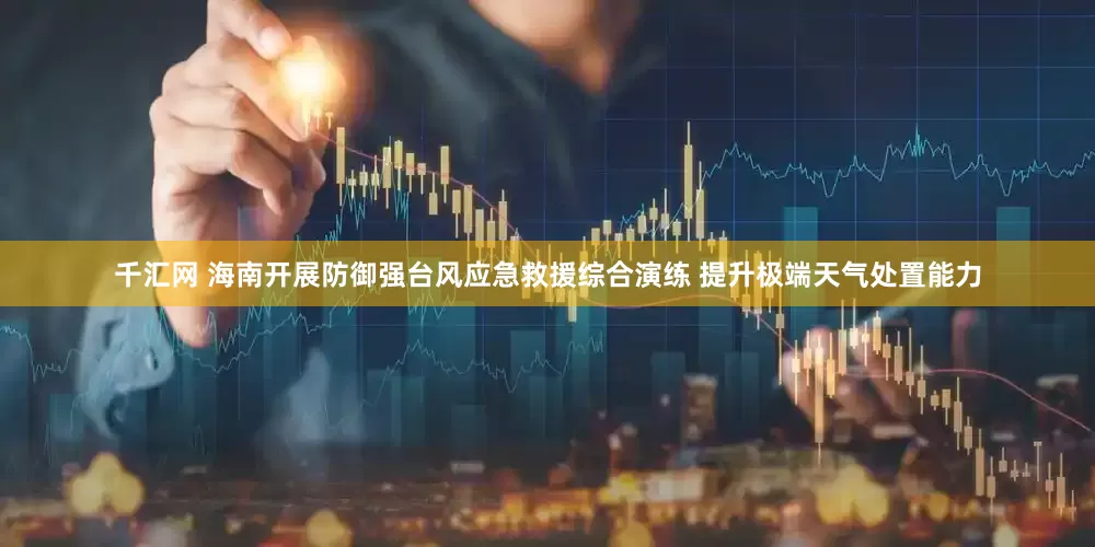 千汇网 海南开展防御强台风应急救援综合演练 提升极端天气处置能力