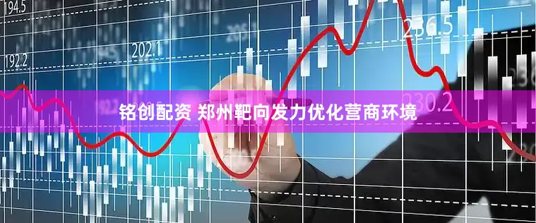 铭创配资 郑州靶向发力优化营商环境