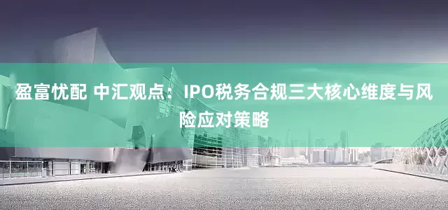 盈富忧配 中汇观点：IPO税务合规三大核心维度与风险应对策略