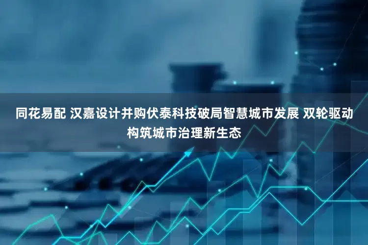 同花易配 汉嘉设计并购伏泰科技破局智慧城市发展 双轮驱动构筑城市治理新生态