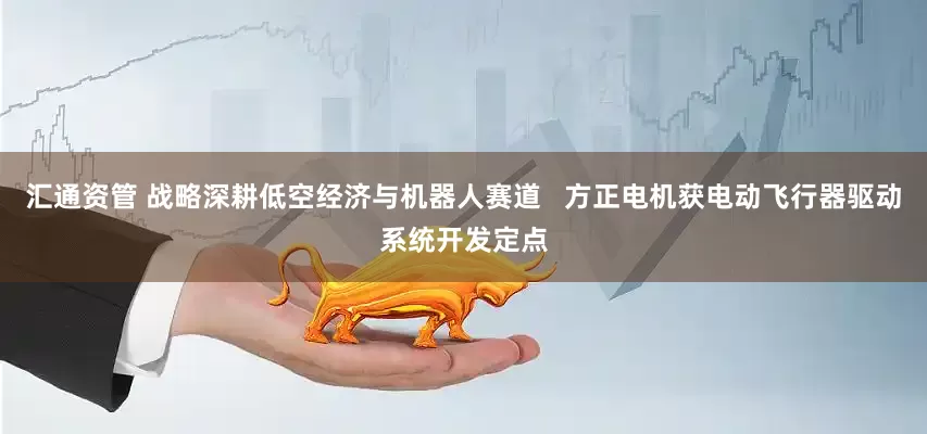 汇通资管 战略深耕低空经济与机器人赛道   方正电机获电动飞行器驱动系统开发定点
