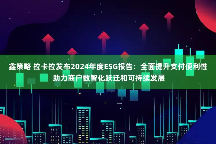鑫策略 拉卡拉发布2024年度ESG报告：全面提升支付便利性 助力商户数智化跃迁和可持续发展