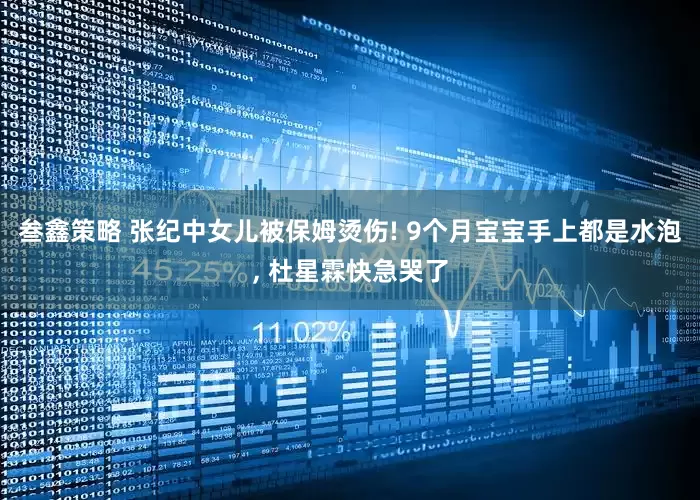 叁鑫策略 张纪中女儿被保姆烫伤! 9个月宝宝手上都是水泡, 杜星霖快急哭了