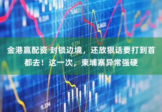 金港赢配资 封锁边境，还放狠话要打到首都去！这一次，柬埔寨异常强硬