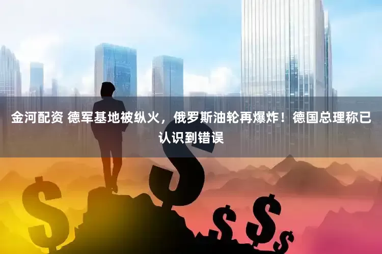 金河配资 德军基地被纵火，俄罗斯油轮再爆炸！德国总理称已认识到错误