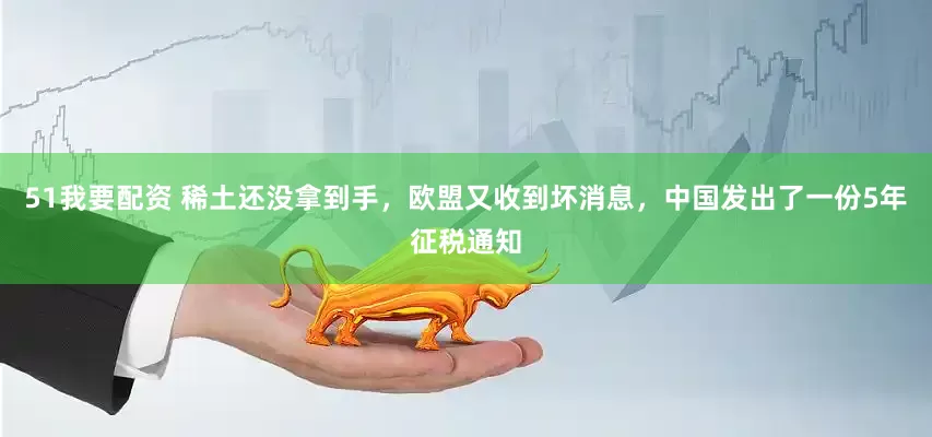 51我要配资 稀土还没拿到手，欧盟又收到坏消息，中国发出了一份5年征税通知