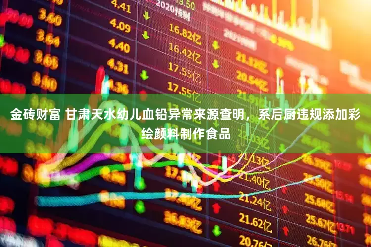 金砖财富 甘肃天水幼儿血铅异常来源查明，系后厨违规添加彩绘颜料制作食品