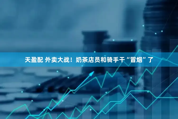 天盈配 外卖大战！奶茶店员和骑手干“冒烟”了