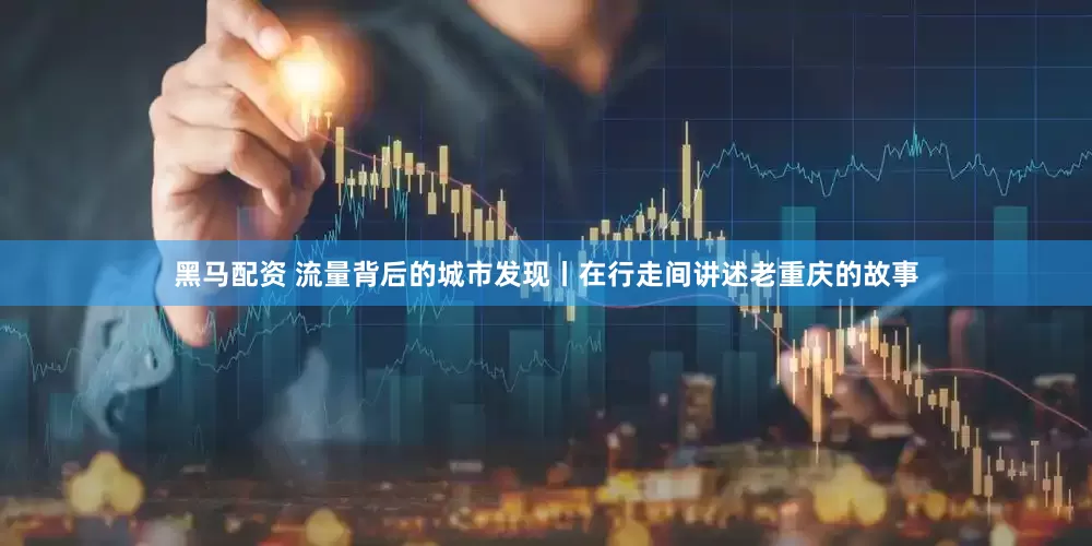 黑马配资 流量背后的城市发现丨在行走间讲述老重庆的故事