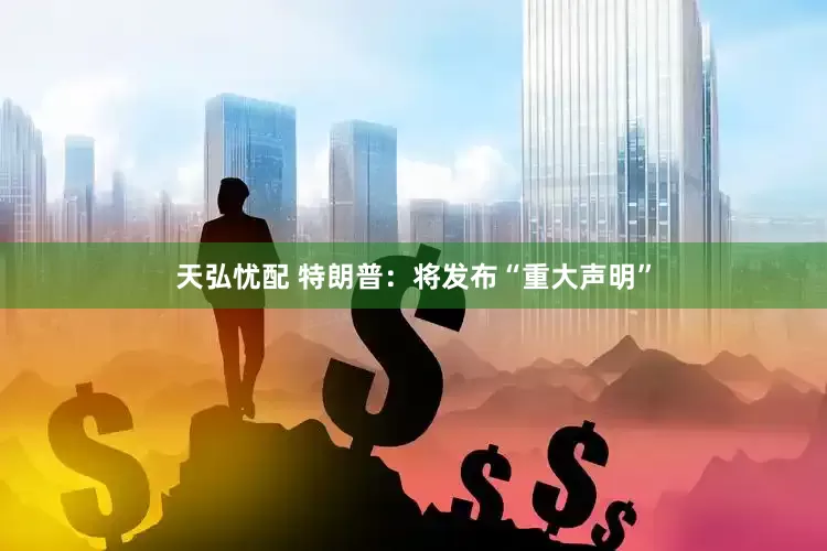 天弘忧配 特朗普：将发布“重大声明”