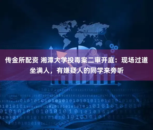 传金所配资 湘潭大学投毒案二审开庭：现场过道坐满人，有嫌疑人的同学来旁听