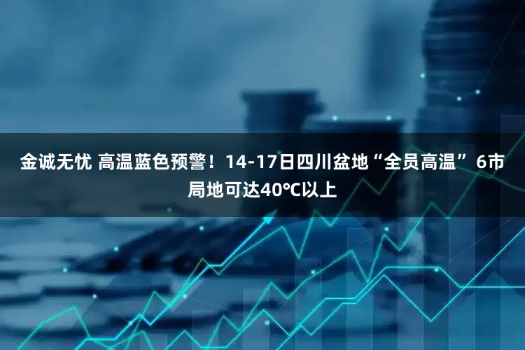 金诚无忧 高温蓝色预警！14-17日四川盆地“全员高温” 6市局地可达40℃以上