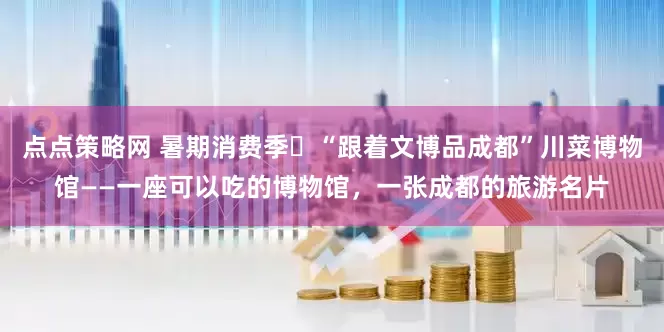 点点策略网 暑期消费季㉜“跟着文博品成都”川菜博物馆——一座可以吃的博物馆，一张成都的旅游名片