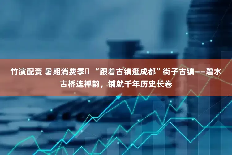 竹演配资 暑期消费季㉝“跟着古镇逛成都”街子古镇——碧水古桥连禅韵，铺就千年历史长卷