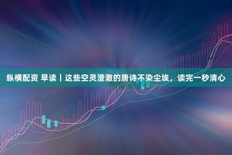 纵横配资 早读丨这些空灵澄澈的唐诗不染尘埃，读完一秒清心