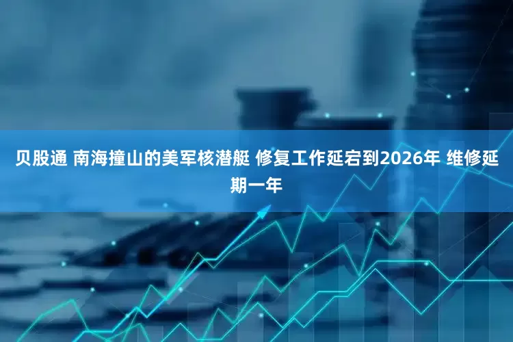 贝股通 南海撞山的美军核潜艇 修复工作延宕到2026年 维修延期一年