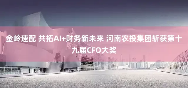 金岭速配 共拓AI+财务新未来 河南农投集团斩获第十九届CFO大奖