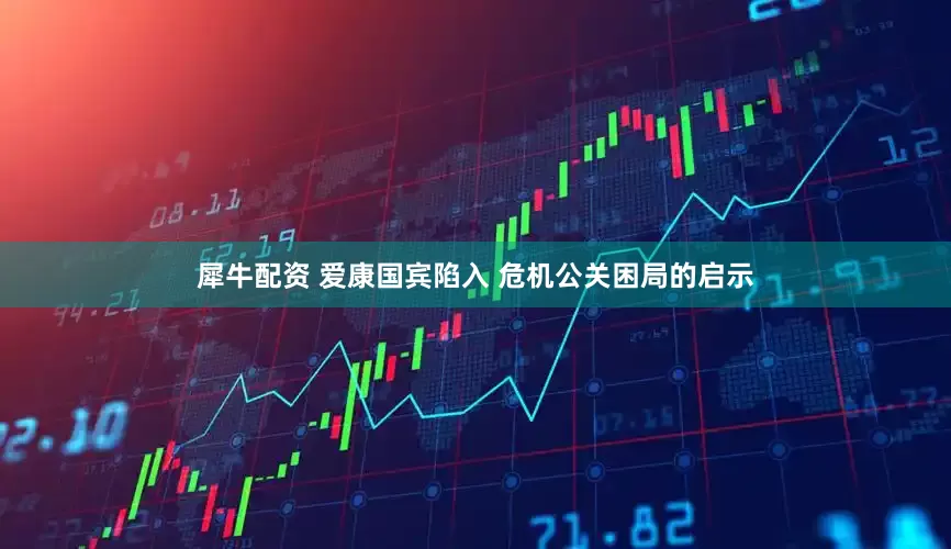 犀牛配资 爱康国宾陷入 危机公关困局的启示