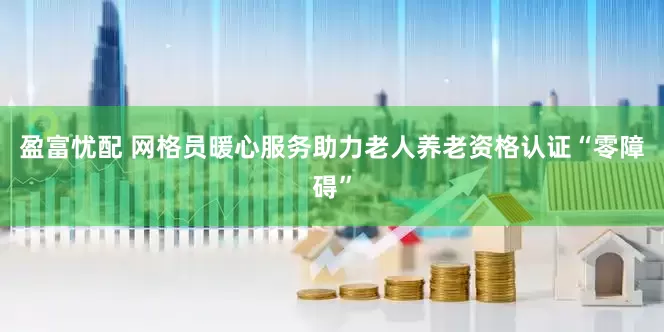 盈富忧配 网格员暖心服务助力老人养老资格认证“零障碍”