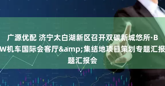 广源优配 济宁太白湖新区召开双碳新城悠所·BMW机车国际会客厅&集结地项目策划专题汇报会