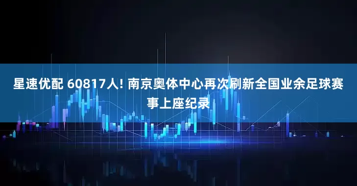 星速优配 60817人! 南京奥体中心再次刷新全国业余足球赛事上座纪录