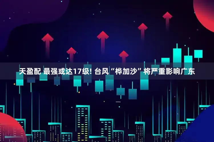 天盈配 最强或达17级! 台风“桦加沙”将严重影响广东