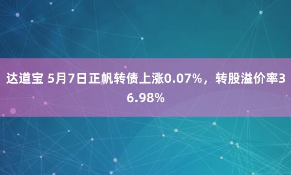 达道宝 5月7日正帆转债上涨0.07%，转股溢价率36.98%
