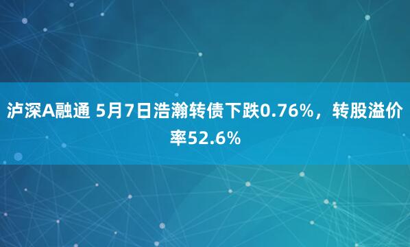 泸深A融通 5月7日浩瀚转债下跌0.76%，转股溢价率52.6%