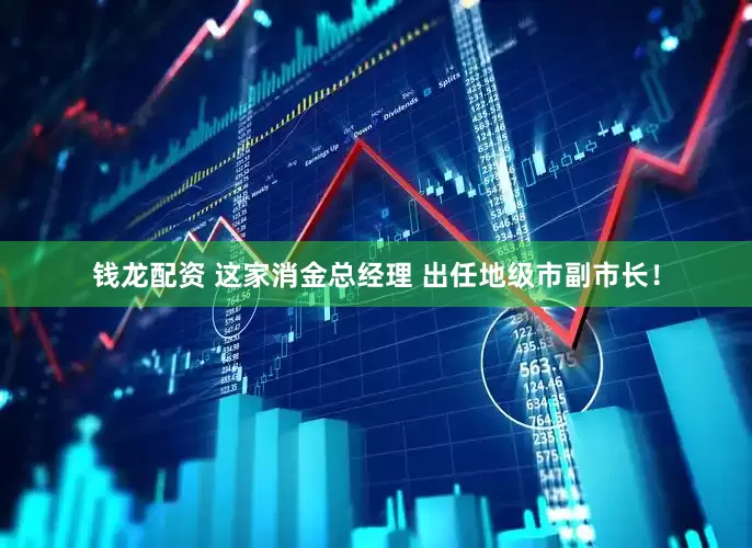钱龙配资 这家消金总经理 出任地级市副市长！