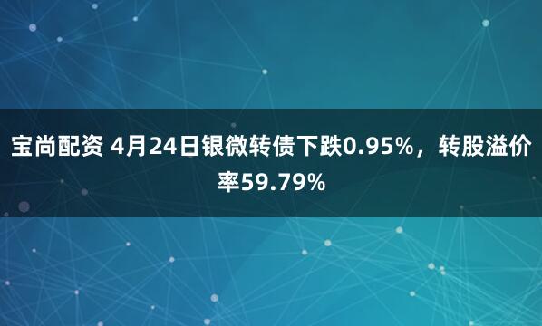 宝尚配资 4月24日银微转债下跌0.95%，转股溢价率59.79%