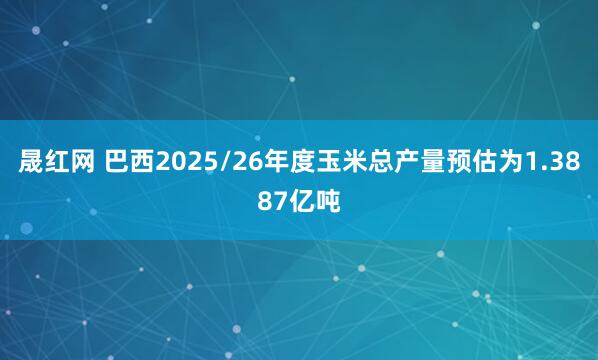 晟红网 巴西2025/26年度玉米总产量预估为1.3887亿吨