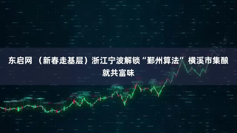 东启网 （新春走基层）浙江宁波解锁“鄞州算法” 横溪市集酿就共富味