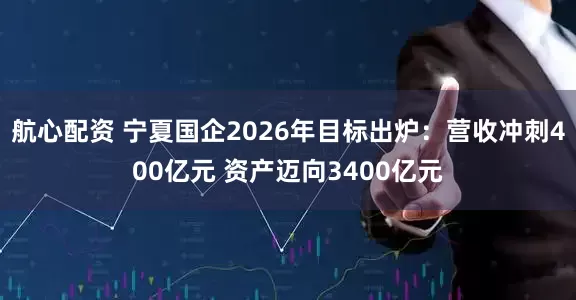 航心配资 宁夏国企2026年目标出炉：营收冲刺400亿元 资产迈向3400亿元