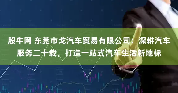 股牛网 东莞市戈汽车贸易有限公司：深耕汽车服务二十载，打造一站式汽车生活新地标