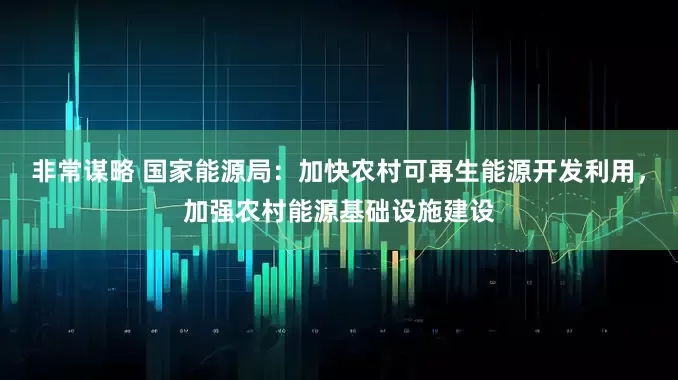 非常谋略 国家能源局：加快农村可再生能源开发利用，加强农村能源基础设施建设