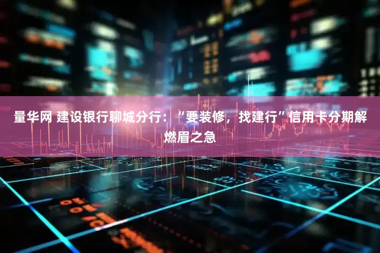 量华网 建设银行聊城分行：“要装修，找建行”信用卡分期解燃眉之急
