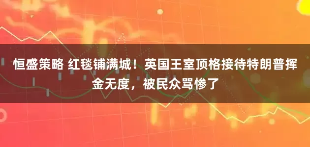恒盛策略 红毯铺满城！英国王室顶格接待特朗普挥金无度，被民众骂惨了