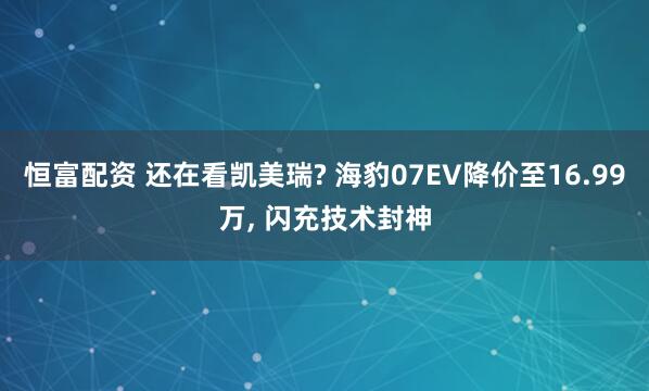 恒富配资 还在看凯美瑞? 海豹07EV降价至16.99万, 闪充技术封神