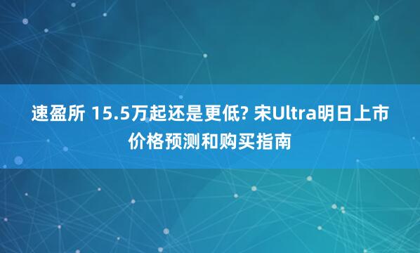 速盈所 15.5万起还是更低? 宋Ultra明日上市价格预测和购买指南